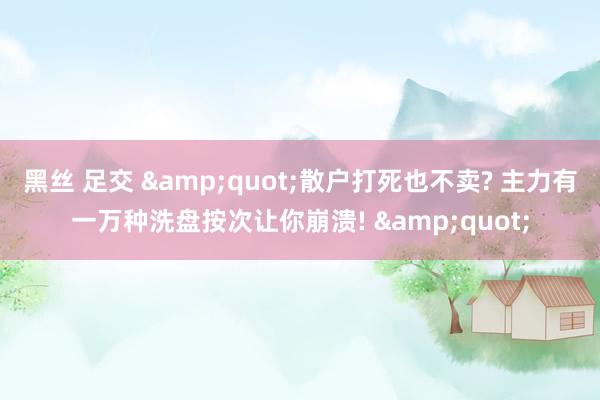 黑丝 足交 &quot;散户打死也不卖? 主力有一万种洗盘按次让你崩溃! &quot;
