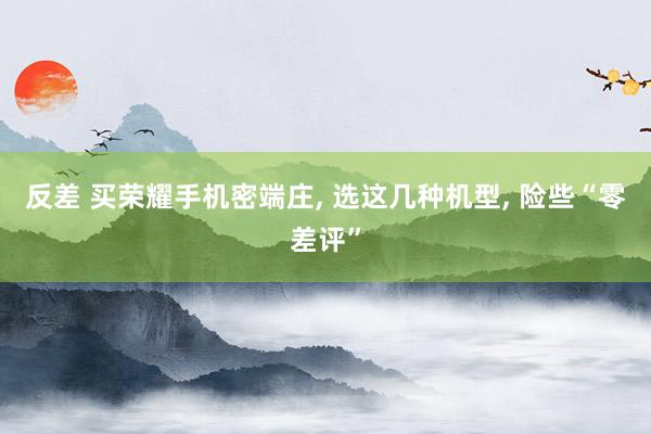 反差 买荣耀手机密端庄， 选这几种机型， 险些“零差评”