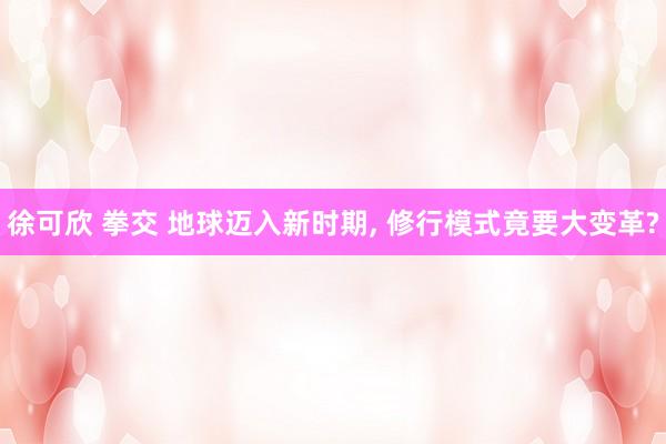 徐可欣 拳交 地球迈入新时期， 修行模式竟要大变革?