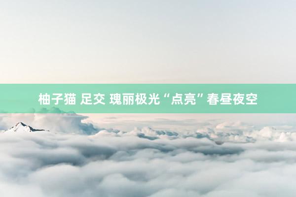 柚子猫 足交 瑰丽极光“点亮”春昼夜空