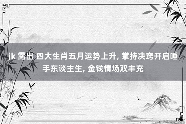 jk 露出 四大生肖五月运势上升， 掌持决窍开启唾手东谈主生， 金钱情场双丰充