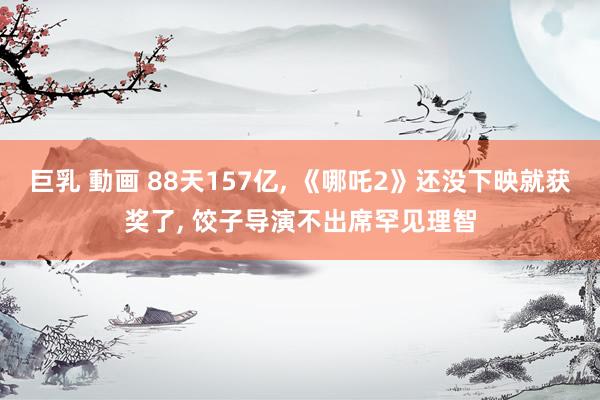 巨乳 動画 88天157亿， 《哪吒2》还没下映就获奖了， 饺子导演不出席罕见理智