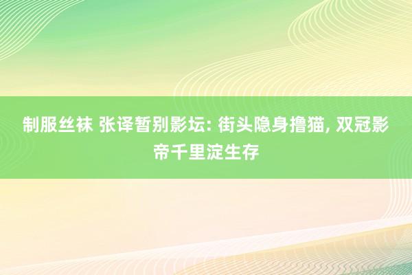 制服丝袜 张译暂别影坛: 街头隐身撸猫， 双冠影帝千里淀生存