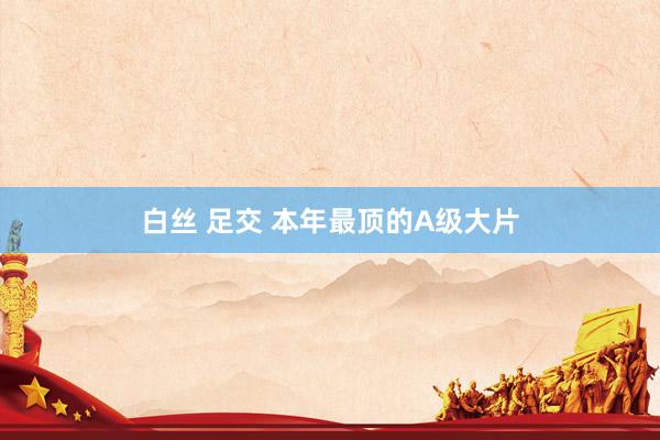 白丝 足交 本年最顶的A级大片