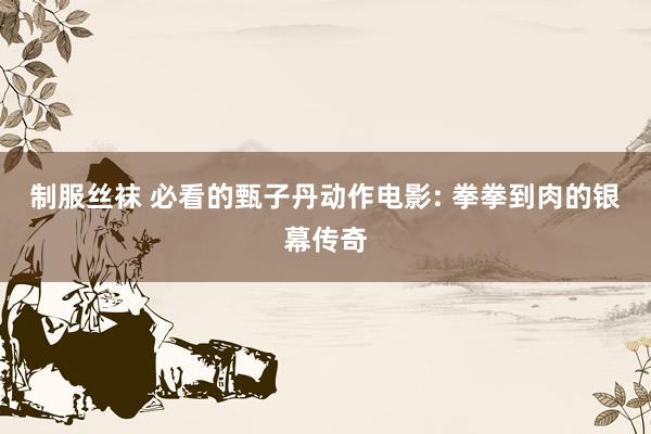 制服丝袜 必看的甄子丹动作电影: 拳拳到肉的银幕传奇