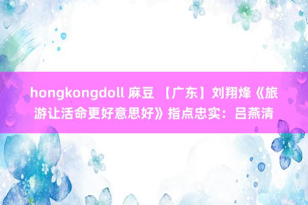 hongkongdoll 麻豆 【广东】刘翔烽《旅游让活命更好意思好》指点忠实：吕燕清