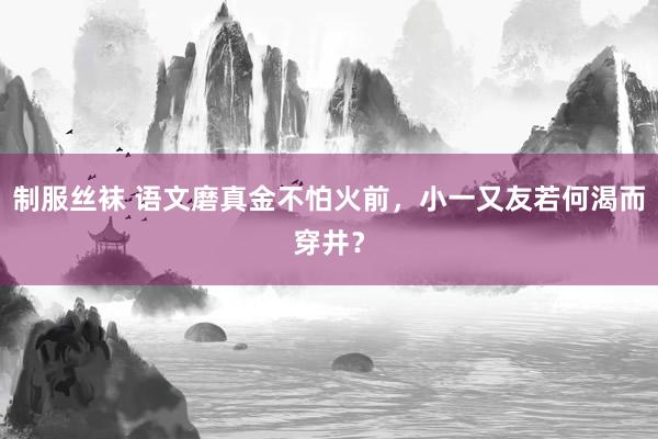 制服丝袜 语文磨真金不怕火前，小一又友若何渴而穿井？