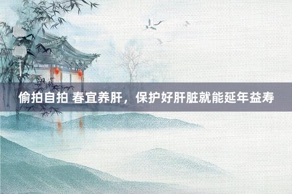 偷拍自拍 春宜养肝，保护好肝脏就能延年益寿