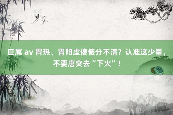 巨屌 av 胃热、胃阳虚傻傻分不清?认准这少量,不要唐突去“下火”!