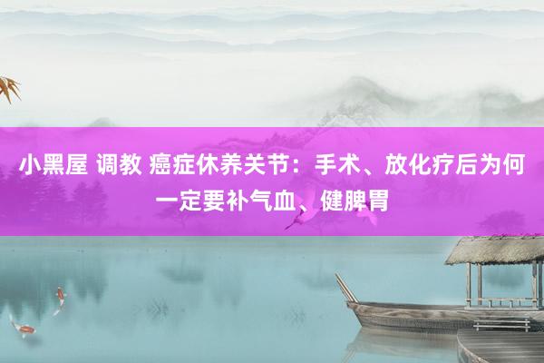 小黑屋 调教 癌症休养关节：手术、放化疗后为何一定要补气血、健脾胃