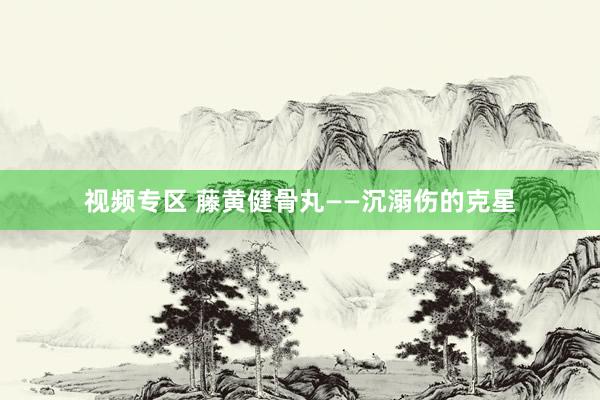 视频专区 藤黄健骨丸——沉溺伤的克星