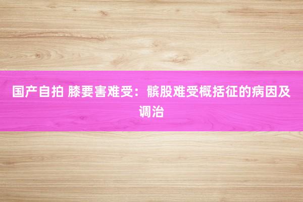 国产自拍 膝要害难受：髌股难受概括征的病因及调治