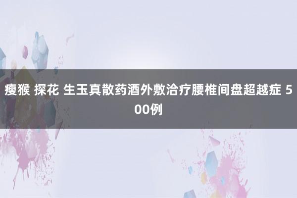 瘦猴 探花 生玉真散药酒外敷洽疗腰椎间盘超越症 500例