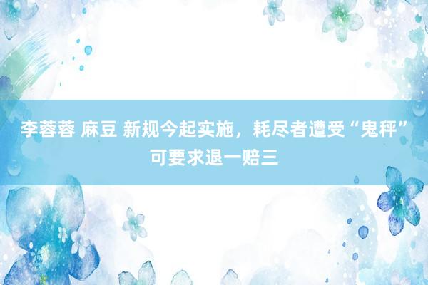 李蓉蓉 麻豆 新规今起实施，耗尽者遭受“鬼秤”可要求退一赔三
