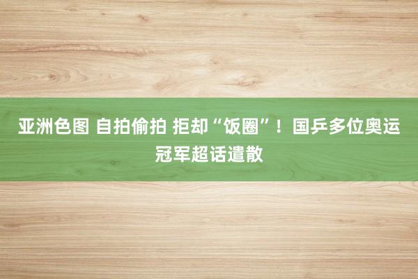 亚洲色图 自拍偷拍 拒却“饭圈”！国乒多位奥运冠军超话遣散