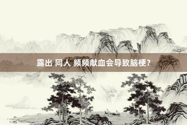 露出 同人 频频献血会导致脑梗？