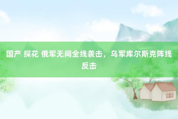 国产 探花 俄军无间全线袭击,乌军库尔斯克阵线反击